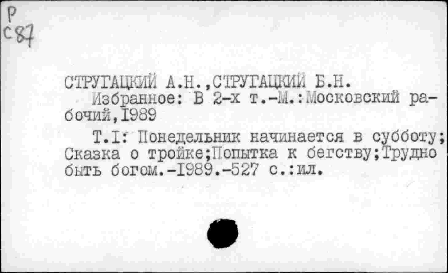 ﻿СТРУГАЦКИЙ А.Н., СТРУГАЦКИЙ Б.Н.
Избранное: В 2-х т.-М.:Московский рабочий, 1989
Т.1: Понедельник начинается в субботу Сказка о тройке;Попытна к бегству;Трудно быть богом.-1989.-527 с.:ил.